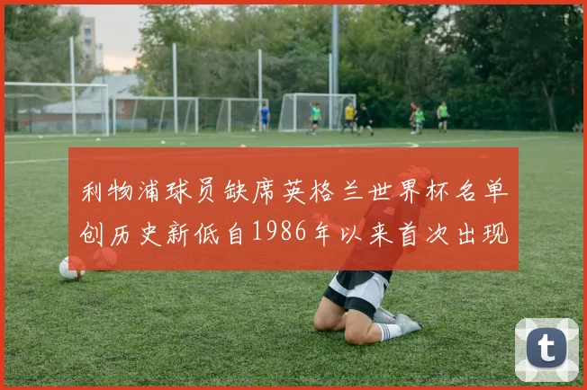利物浦球员缺席英格兰世界杯名单创历史新低自1986年以来首次出现