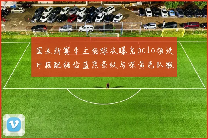 国米新赛季主场球衣曝光polo领设计搭配锯齿蓝黑条纹与深黄色队徽