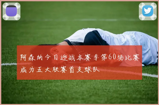 阿森纳今日迎战本赛季第60场比赛成为五大联赛首支球队