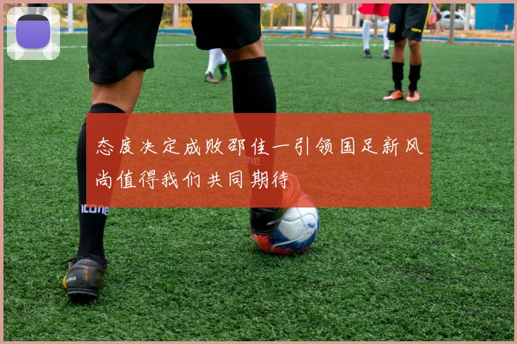 态度决定成败邵佳一引领国足新风尚值得我们共同期待
