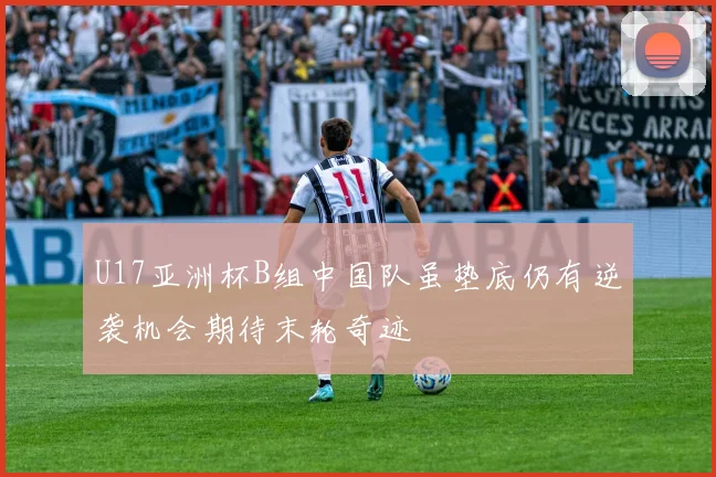 U17亚洲杯B组中国队虽垫底仍有逆袭机会期待末轮奇迹