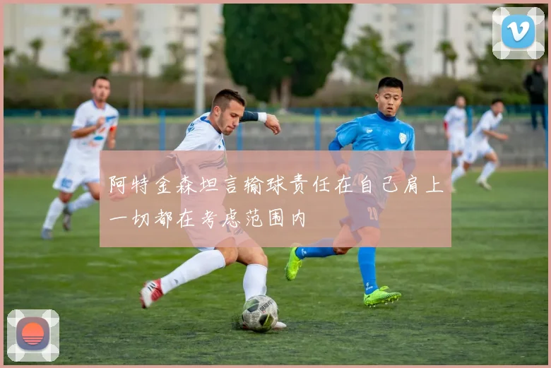 阿特金森坦言输球责任在自己肩上一切都在考虑范围内