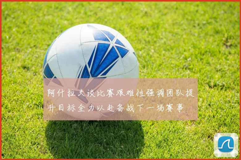 阿什拉夫谈比赛艰难性强调团队提升目标全力以赴备战下一场赛事