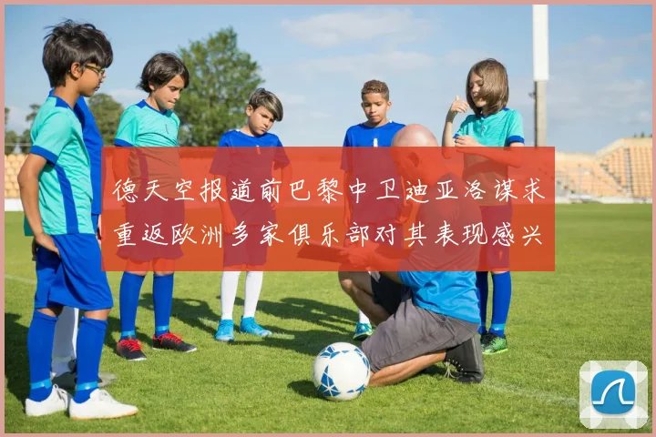 德天空报道前巴黎中卫迪亚洛谋求重返欧洲多家俱乐部对其表现感兴趣