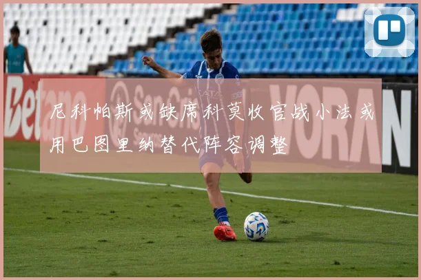 尼科帕斯或缺席科莫收官战小法或用巴图里纳替代阵容调整