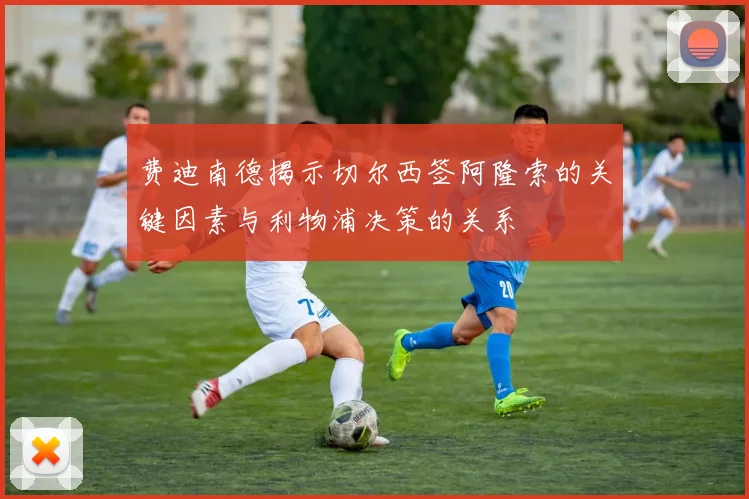 费迪南德揭示切尔西签阿隆索的关键因素与利物浦决策的关系