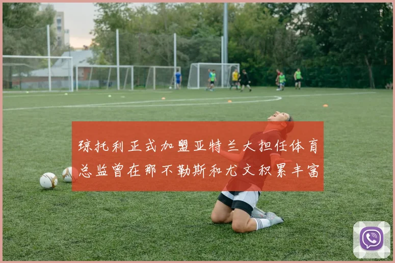 琼托利正式加盟亚特兰大担任体育总监曾在那不勒斯和尤文积累丰富经验