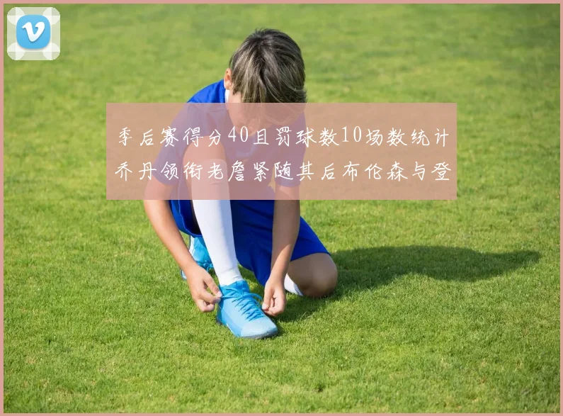 季后赛得分40且罚球数10场数统计乔丹领衔老詹紧随其后布伦森与登库并肩奋战