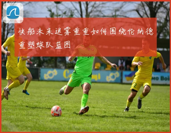 快船未来迷雾重重如何围绕伦纳德重塑球队蓝图