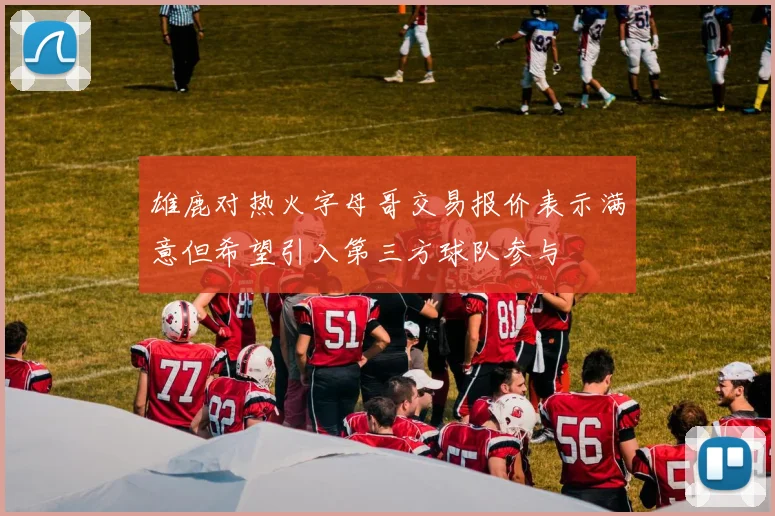 雄鹿对热火字母哥交易报价表示满意但希望引入第三方球队参与